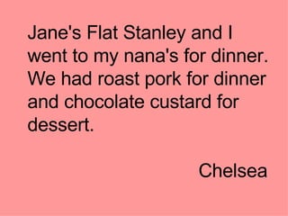 Jane's Flat Stanley and I went to my nana's for dinner. We had roast pork for dinner and chocolate custard for dessert. Chelsea  