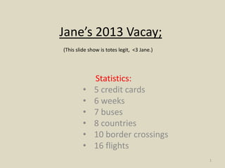 Jane’s 2013 Vacay;
(This slide show is totes legit, <3 Jane.)




              Statistics:
         •    5 credit cards
         •    6 weeks
         •    7 buses
         •    8 countries
         •    10 border crossings
         •    16 flights
                                             1
 