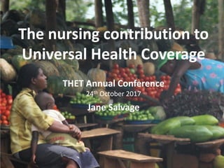 Taking action
Second part
• Co-development
• Building a health creating society
• Global policy and choices
Turning the world upside down
Nigel Crisp
The nursing contribution to
Universal Health Coverage
THET Annual Conference
24th October 2017
Jane Salvage
 