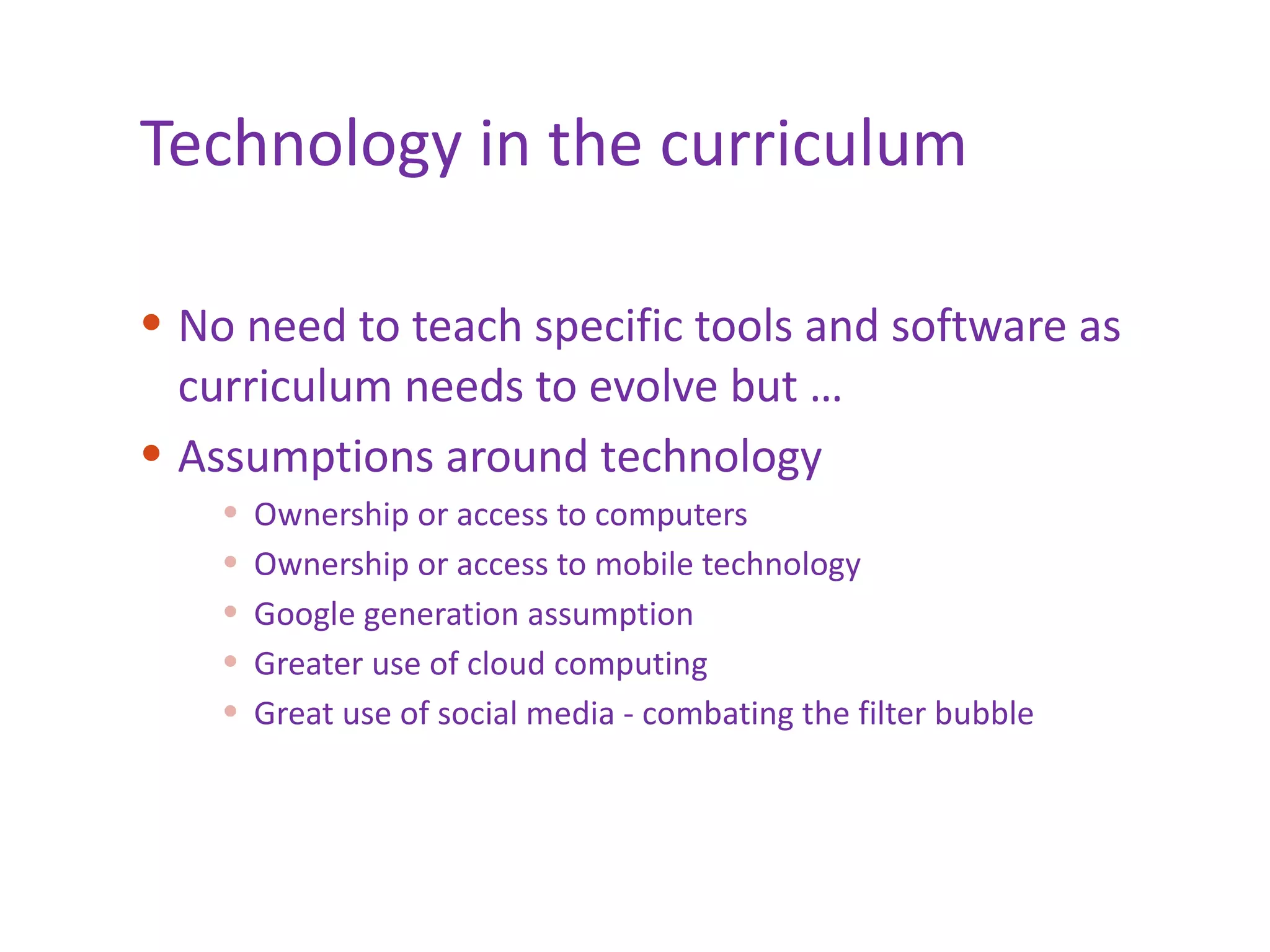 Technology in the curriculum No need to teach specific tools and software as curriculum needs to evolve but … Assumptions around technology Ownership or access to computers Ownership or access to mobile technology Google generation assumption Greater use of cloud computing Great use of social media - combating the filter bubble 