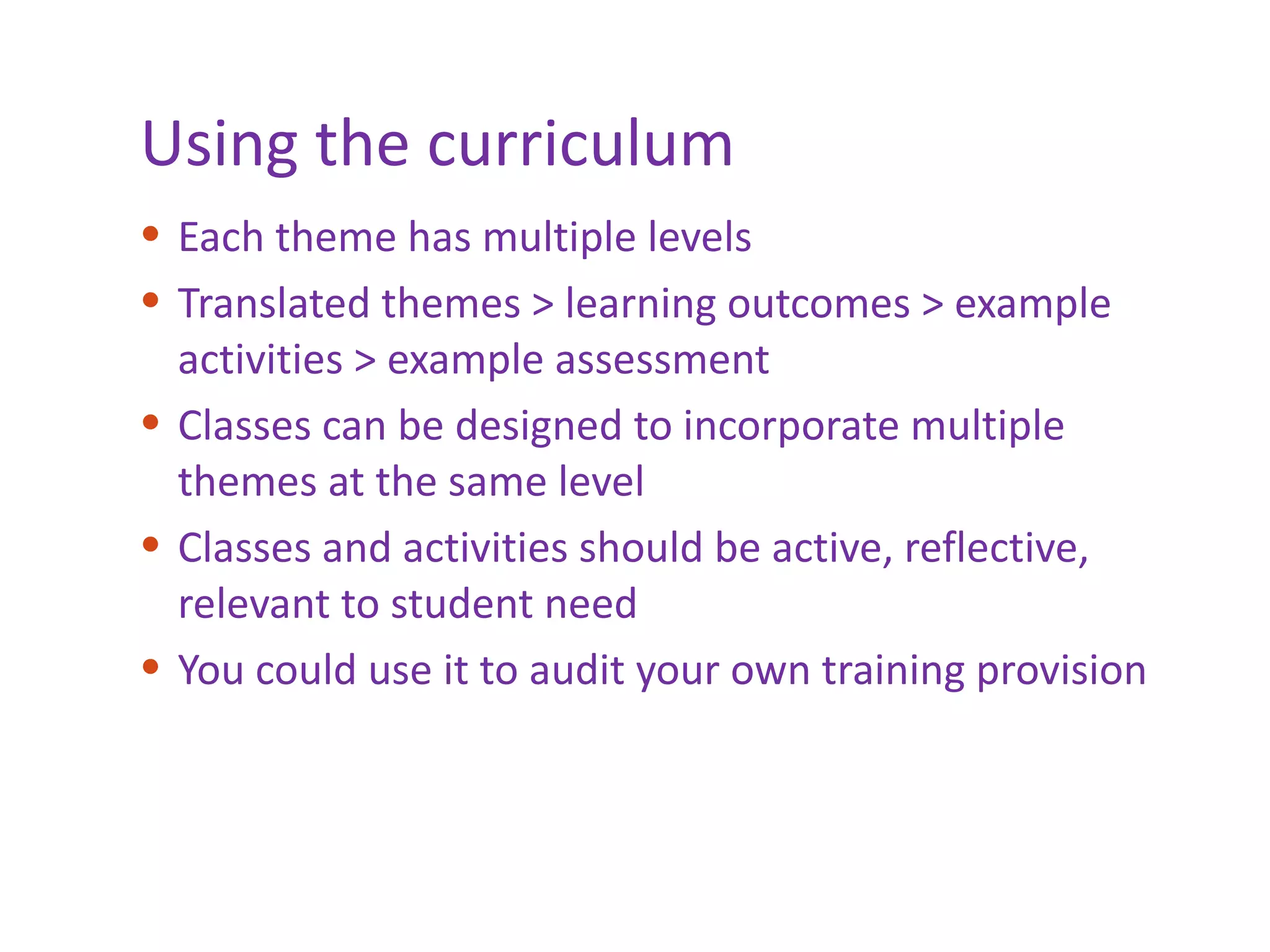 Using the curriculum Each theme has multiple levels Translated themes > learning outcomes > example activities > example assessment Classes can be designed to incorporate multiple themes at the same level Classes and activities should be active, reflective, relevant to student need You could use it to audit your own training provision 