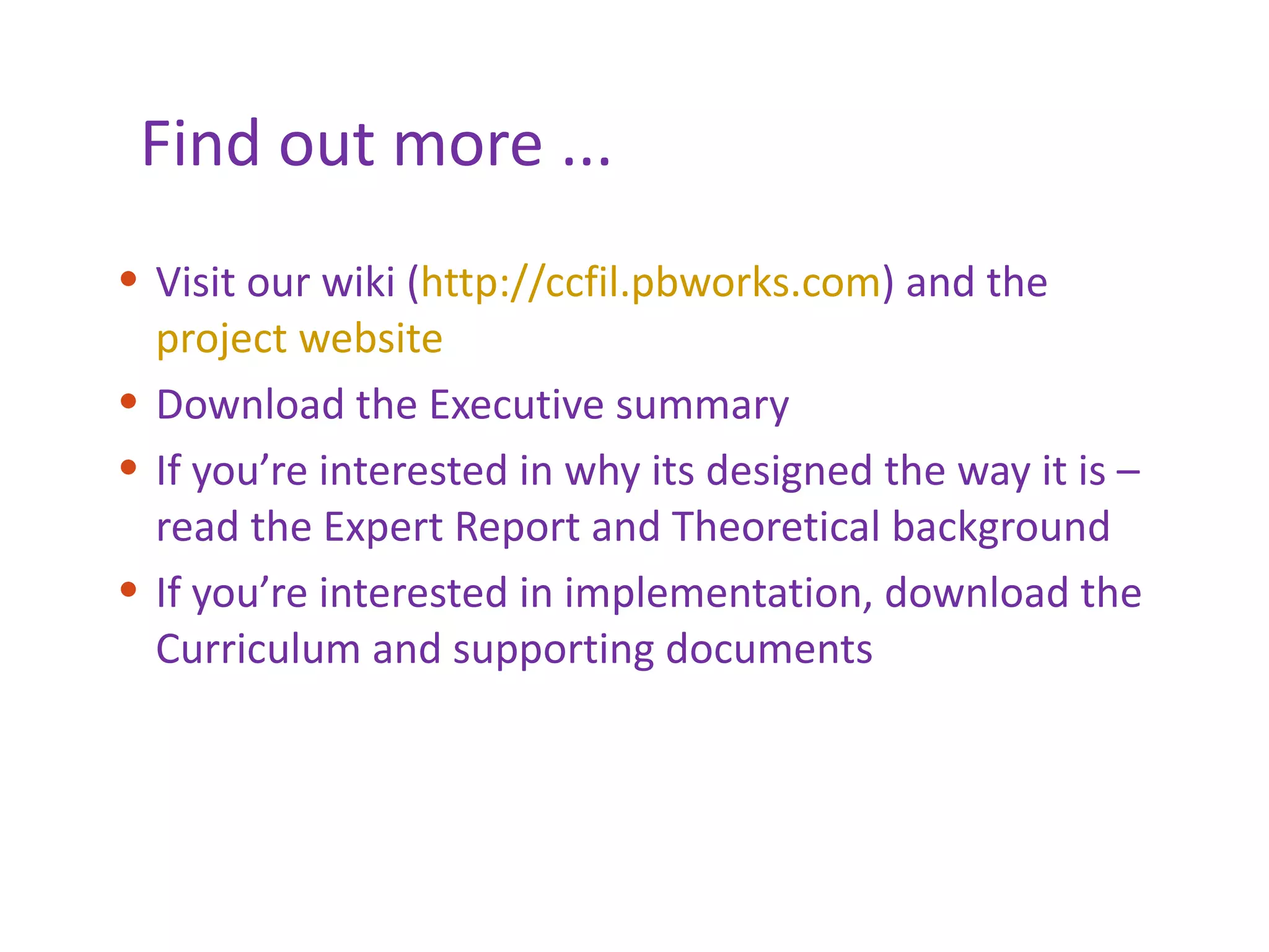 Find out more ... Visit our wiki ( http://ccfil.pbworks.com ) and the  project website Download the Executive summary If you’re interested in why its designed the way it is – read the Expert Report and Theoretical background If you’re interested in implementation, download the Curriculum and supporting documents 
