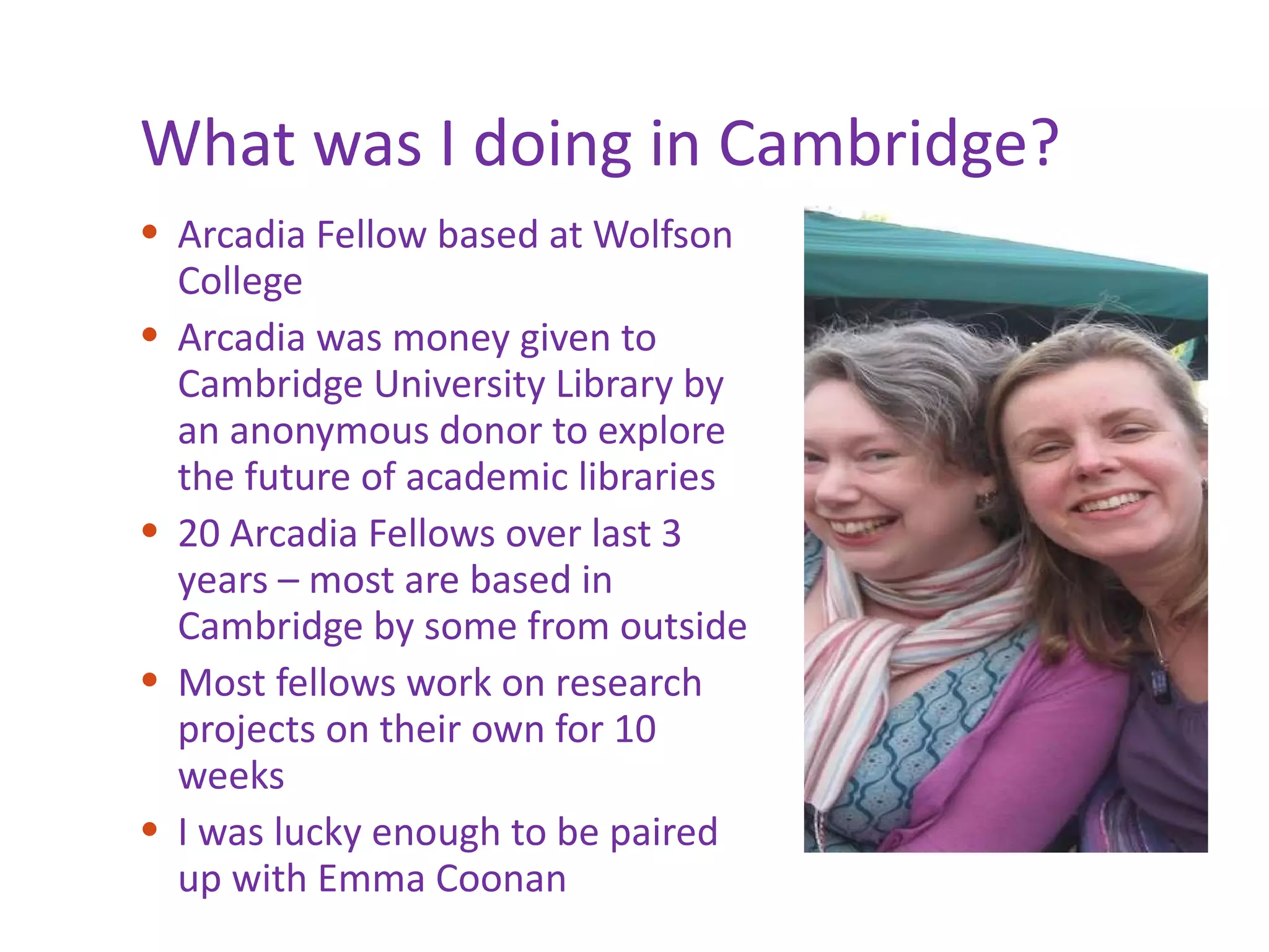 What was I doing in Cambridge? Arcadia Fellow based at Wolfson College Arcadia was money given to Cambridge University Library by an anonymous donor to explore the future of academic libraries 20 Arcadia Fellows over last 3 years – most are based in Cambridge by some from outside Most fellows work on research projects on their own for 10 weeks I was lucky enough to be paired up with Emma Coonan 