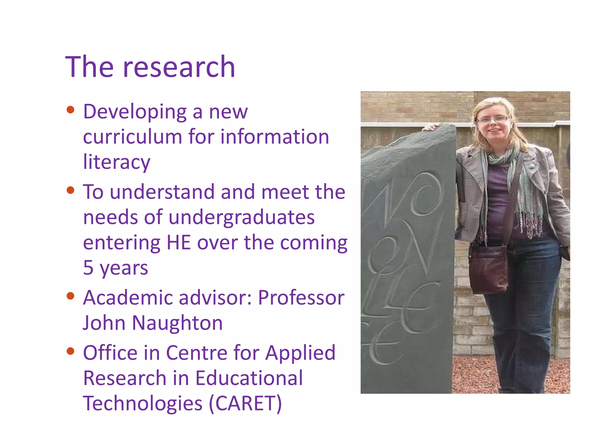 The research Developing a new curriculum for information literacy To understand and meet the needs of undergraduates entering HE over the coming 5 years Academic advisor: Professor John Naughton  Office in Centre for Applied Research in Educational Technologies (CARET) 
