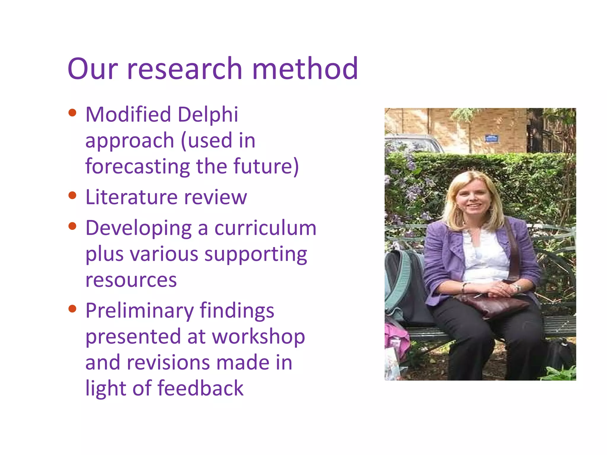 Our research method Modified Delphi approach (used in forecasting the future)  Literature review Developing a curriculum plus various supporting resources  Preliminary findings presented at workshop and revisions made in light of feedback 