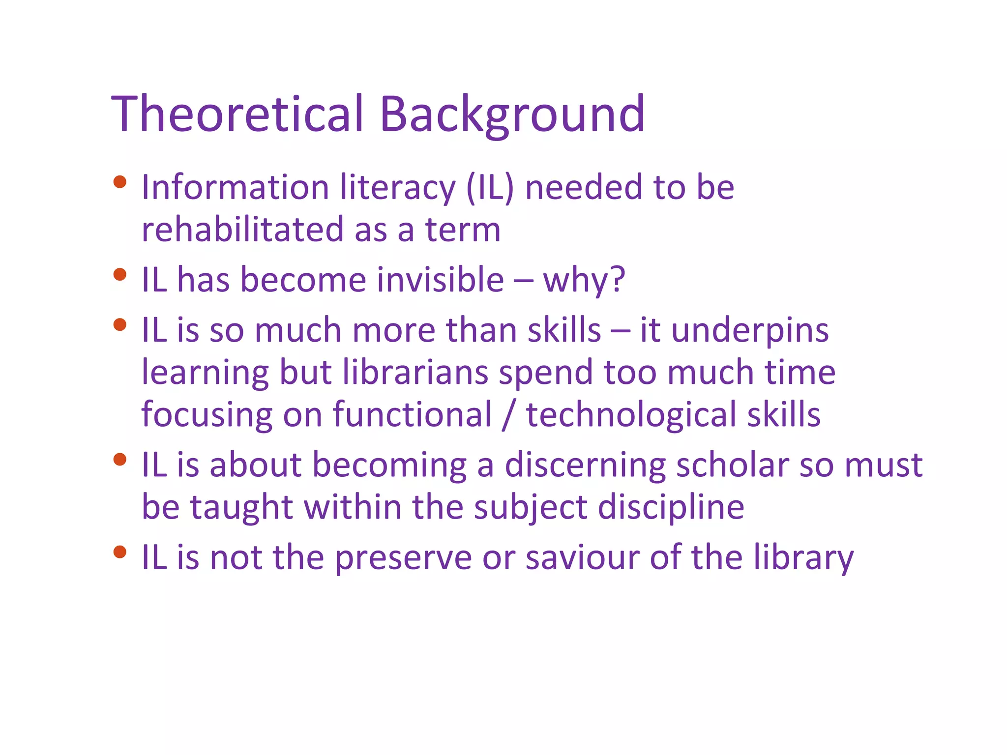 Theoretical Background Information literacy (IL) needed to be rehabilitated as a term IL has become invisible – why? IL is so much more than skills – it underpins learning but librarians spend too much time focusing on functional / technological skills IL is about becoming a discerning scholar so must be taught within the subject discipline IL is not the preserve or saviour of the library 