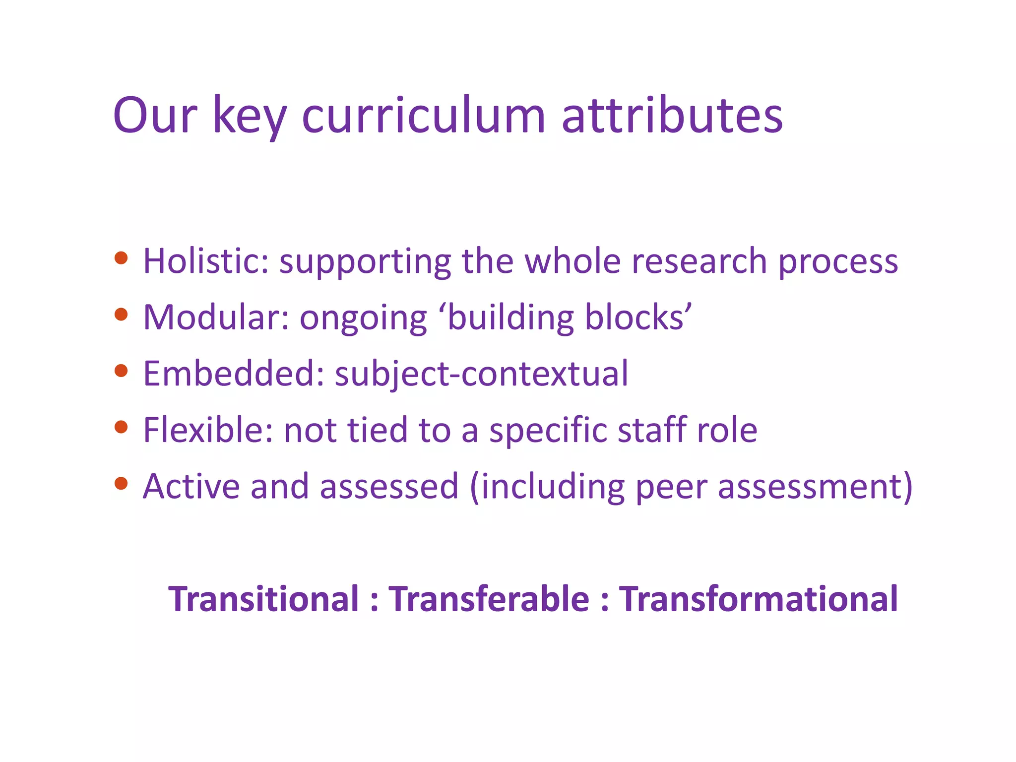 Our key curriculum attributes Holistic: supporting the whole research process Modular: ongoing ‘building blocks’ Embedded: subject-contextual Flexible: not tied to a specific staff role Active and assessed (including peer assessment) Transitional : Transferable : Transformational 