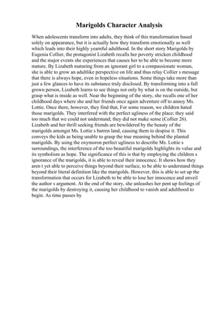 Marigolds Character Analysis
When adolescents transform into adults, they think of this transformation based
solely on appearance, but it is actually how they transform emotionally as well
which leads into their highly yearnful adulthood. In the short story Marigolds by
Eugenia Collier, the protagonist Lizabeth recalls her poverty stricken childhood
and the major events she experiences that causes her to be able to become more
mature. By Lizabeth maturing from an ignorant girl to a compassionate woman,
she is able to grow an adultlike perspective on life and thus relay Collier s message
that there is always hope, even in hopeless situations. Some things take more than
just a few glances to have its substance truly disclosed. By transforming into a full
grown person, Lizabeth learns to see things not only by what is on the outside, but
grasp what is inside as well. Near the beginning of the story, she recalls one of her
childhood days where she and her friends once again adventure off to annoy Ms.
Lottie. Once there, however, they find that, For some reason, we children hated
those marigolds. They interfered with the perfect ugliness of the place; they said
too much that we could not understand; they did not make sense (Collier 26).
Lizabeth and her thrill seeking friends are bewildered by the beauty of the
marigolds amongst Ms. Lottie s barren land, causing them to despise it. This
conveys the kids as being unable to grasp the true meaning behind the planted
marigolds. By using the oxymoron perfect ugliness to describe Ms. Lottie s
surroundings, the interference of the too beautiful marigolds highlights its value and
its symbolism as hope. The significance of this is that by employing the children s
ignorance of the marigolds, it is able to reveal their innocence. It shows how they
aren t yet able to perceive things beyond their surface, to be able to understand things
beyond their literal definition like the marigolds. However, this is able to set up the
transformation that occurs for Lizabeth to be able to lose her innocence and unveil
the author s argument. At the end of the story, she unleashes her pent up feelings of
the marigolds by destroying it, causing her childhood to vanish and adulthood to
begin. As time passes by
 