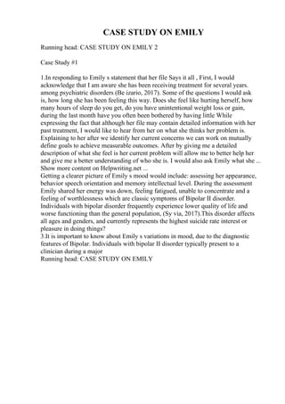 CASE STUDY ON EMILY
Running head: CASE STUDY ON EMILY 2
Case Study #1
1.In responding to Emily s statement that her file Says it all , First, I would
acknowledge that I am aware she has been receiving treatment for several years.
among psychiatric disorders (Be izario, 2017). Some of the questions I would ask
is, how long she has been feeling this way. Does she feel like hurting herself, how
many hours of sleep do you get, do you have unintentional weight loss or gain,
during the last month have you often been bothered by having little While
expressing the fact that although her file may contain detailed information with her
past treatment, I would like to hear from her on what she thinks her problem is.
Explaining to her after we identify her current concerns we can work on mutually
define goals to achieve measurable outcomes. After by giving me a detailed
description of what she feel is her current problem will allow me to better help her
and give me a better understanding of who she is. I would also ask Emily what she ...
Show more content on Helpwriting.net ...
Getting a clearer picture of Emily s mood would include: assessing her appearance,
behavior speech orientation and memory intellectual level. During the assessment
Emily shared her energy was down, feeling fatigued, unable to concentrate and a
feeling of worthlessness which are classic symptoms of Bipolar II disorder.
Individuals with bipolar disorder frequently experience lower quality of life and
worse functioning than the general population, (Sy via, 2017).This disorder affects
all ages and genders, and currently represents the highest suicide rate interest or
pleasure in doing things?
3.It is important to know about Emily s variations in mood, due to the diagnostic
features of Bipolar. Individuals with bipolar II disorder typically present to a
clinician during a major
Running head: CASE STUDY ON EMILY
 