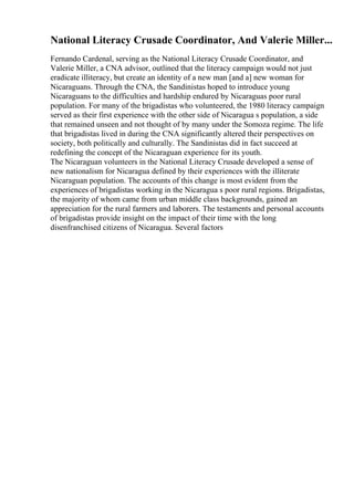 National Literacy Crusade Coordinator, And Valerie Miller...
Fernando Cardenal, serving as the National Literacy Crusade Coordinator, and
Valerie Miller, a CNA advisor, outlined that the literacy campaign would not just
eradicate illiteracy, but create an identity of a new man [and a] new woman for
Nicaraguans. Through the CNA, the Sandinistas hoped to introduce young
Nicaraguans to the difficulties and hardship endured by Nicaraguas poor rural
population. For many of the brigadistas who volunteered, the 1980 literacy campaign
served as their first experience with the other side of Nicaragua s population, a side
that remained unseen and not thought of by many under the Somoza regime. The life
that brigadistas lived in during the CNA significantly altered their perspectives on
society, both politically and culturally. The Sandinistas did in fact succeed at
redefining the concept of the Nicaraguan experience for its youth.
The Nicaraguan volunteers in the National Literacy Crusade developed a sense of
new nationalism for Nicaragua defined by their experiences with the illiterate
Nicaraguan population. The accounts of this change is most evident from the
experiences of brigadistas working in the Nicaragua s poor rural regions. Brigadistas,
the majority of whom came from urban middle class backgrounds, gained an
appreciation for the rural farmers and laborers. The testaments and personal accounts
of brigadistas provide insight on the impact of their time with the long
disenfranchised citizens of Nicaragua. Several factors
 