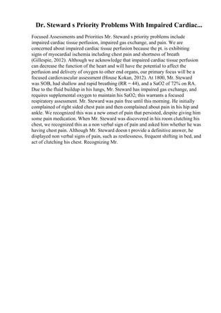 Dr. Steward s Priority Problems With Impaired Cardiac...
Focused Assessments and Priorities Mr. Steward s priority problems include
impaired cardiac tissue perfusion, impaired gas exchange, and pain. We are
concerned about impaired cardiac tissue perfusion because the pt. is exhibiting
signs of myocardial ischemia including chest pain and shortness of breath
(Gillespie, 2012). Although we acknowledge that impaired cardiac tissue perfusion
can decrease the function of the heart and will have the potential to affect the
perfusion and delivery of oxygen to other end organs, our primary focus will be a
focused cardiovascular assessment (House Kokan, 2012). At 1800, Mr. Steward
was SOB, had shallow and rapid breathing (RR = 44), and a SaO2 of 72% on RA.
Due to the fluid buildup in his lungs, Mr. Steward has impaired gas exchange, and
requires supplemental oxygen to maintain his SaO2; this warrants a focused
respiratory assessment. Mr. Steward was pain free until this morning. He initially
complained of right sided chest pain and then complained about pain in his hip and
ankle. We recognized this was a new onset of pain that persisted, despite giving him
some pain medication. When Mr. Steward was discovered in his room clutching his
chest, we recognized this as a non verbal sign of pain and asked him whether he was
having chest pain. Although Mr. Steward doesn t provide a definitive answer, he
displayed non verbal signs of pain, such as restlessness, frequent shifting in bed, and
act of clutching his chest. Recognizing Mr.
 