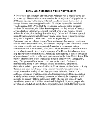 Essay On Automated Video Surveillance
A few decades ago, the dream of nearly every American was to one day own a car.
In present age, this dream has become a reality for the majority of the population. A
2001 report released by the Energy Information Administration showed that on
average America alone has approximately 1.79 cars per household ( Household
vehicles energy, 2005).With all of the luxuries and technologies that are made
available for Americans, the United Stateshas proven that they are one of the most
advanced nations in the world. Now ask yourself: What would America be like
without the advanced technology that it has today? Culture and life would be much
more different and complicated for nearly every human being. In addition, some of
today s most important... Show more content on Helpwriting.net ...
Automated video surveillance is one of these applications that monitors people and
vehicles in real time within a busy environment. The purpose of a surveillance system
is to record properties and movements of objects in a given area and inform
authorities in case of an incident ( Javed, Shah, 2008). Automated video surveillance
is very advantageous for the federal government of the United States because it can
help detect possible terrorist attacks. Automated manufacturing is another application
of automation and by far, it is the most important and useful in the United States. This
practice of automation is used to produced things in a factory way. Consequently,
many of the products that consumers purchase are the result of automated
manufacturing. Some of these products include automobiles, refrigerators,
dishwashers and videogame consoles like the Xbox 360 and the PlayStation 3. Today
there are numerous industries applying automated manufacturing including the
airline, automotive, mining, oil and food production industries (Vassar). An
additional application of automation is called home automation. Home automation
works by using advanced technology to control and do the jobs that people would
normally do manually ( Home automation, 2010). The best and simplest way to
install home automation is while a house is still being built. However, people who
have houses already built can still have home automation installed through wireless
 