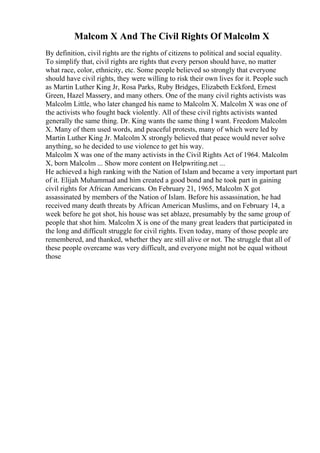 Malcom X And The Civil Rights Of Malcolm X
By definition, civil rights are the rights of citizens to political and social equality.
To simplify that, civil rights are rights that every person should have, no matter
what race, color, ethnicity, etc. Some people believed so strongly that everyone
should have civil rights, they were willing to risk their own lives for it. People such
as Martin Luther King Jr, Rosa Parks, Ruby Bridges, Elizabeth Eckford, Ernest
Green, Hazel Massery, and many others. One of the many civil rights activists was
Malcolm Little, who later changed his name to Malcolm X. Malcolm X was one of
the activists who fought back violently. All of these civil rights activists wanted
generally the same thing. Dr. King wants the same thing I want. Freedom Malcolm
X. Many of them used words, and peaceful protests, many of which were led by
Martin Luther King Jr. Malcolm X strongly believed that peace would never solve
anything, so he decided to use violence to get his way.
Malcolm X was one of the many activists in the Civil Rights Act of 1964. Malcolm
X, born Malcolm ... Show more content on Helpwriting.net ...
He achieved a high ranking with the Nation of Islam and became a very important part
of it. Elijah Muhammad and him created a good bond and he took part in gaining
civil rights for African Americans. On February 21, 1965, Malcolm X got
assassinated by members of the Nation of Islam. Before his assassination, he had
received many death threats by African American Muslims, and on February 14, a
week before he got shot, his house was set ablaze, presumably by the same group of
people that shot him. Malcolm X is one of the many great leaders that participated in
the long and difficult struggle for civil rights. Even today, many of those people are
remembered, and thanked, whether they are still alive or not. The struggle that all of
these people overcame was very difficult, and everyone might not be equal without
those
 