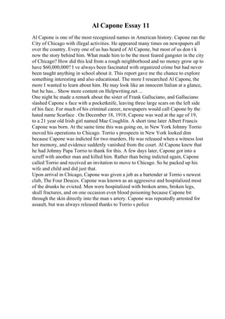 Al Capone Essay 11
Al Capone is one of the most recognized names in American history. Capone ran the
City of Chicago with illegal activities. He appeared many times on newspapers all
over the country. Every one of us has heard of Al Capone, but most of us don t k
now the story behind him. What made him to be the most feared gangster in the city
of Chicago? How did this kid from a rough neighborhood and no money grow up to
have $60,000,000? I ve always been fascinated with organized crime but had never
been taught anything in school about it. This report gave me the chance to explore
something interesting and also educational. The more I researched Al Capone, the
more I wanted to learn about him. He may look like an innocent Italian at a glance,
but he has... Show more content on Helpwriting.net ...
One night he made a remark about the sister of Frank Galluciano, and Galluciano
slashed Capone s face with a pocketknife, leaving three large scars on the left side
of his face. For much of his criminal career, newspapers would call Capone by the
hated name Scarface . On December 18, 1918, Capone was wed at the age of 19,
to a 21 year old Irish girl named Mae Coughlin. A short time later Albert Francis
Capone was born. At the same time this was going on, in New York Johnny Torrio
moved his operations to Chicago. Torrio s prospects in New York looked dim
because Capone was indicted for two murders. He was released when a witness lost
her memory, and evidence suddenly vanished from the court. Al Capone knew that
he had Johnny Papa Torrio to thank for this. A few days later, Capone got into a
scruff with another man and killed him. Rather than being indicted again, Capone
called Torrio and received an invitation to move to Chicago. So he packed up his
wife and child and did just that.
Upon arrival in Chicago, Capone was given a job as a bartender at Torrio s newest
club, The Four Deuces. Capone was known as an aggressive and hospitalized most
of the drunks he evicted. Men were hospitalized with broken arms, broken legs,
skull fractures, and on one occasion even blood poisoning because Capone bit
through the skin directly into the man s artery. Capone was repeatedly arrested for
assault, but was always released thanks to Torrio s police
 