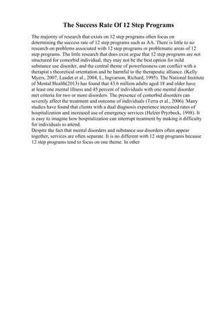 The Success Rate Of 12 Step Programs
The majority of research that exists on 12 step programs often focus on
determining the success rate of 12 step programs such as AA. There is little to no
research on problems associated with 12 step programs or problematic areas of 12
step programs. The little research that does exist argue that 12 step programs are not
structured for comorbid individual, they may not be the best option for mild
substance use disorder, and the central theme of powerlessness can conflict with a
therapist s theoretical orientation and be harmful to the therapeutic alliance. (Kelly
Myers, 2007, Laudet et al., 2004, L, Ingvarson, Richard, 1995). The National Institute
of Mental Health(2013) has found that 43.6 million adults aged 18 and older have
at least one mental illness and 45 percent of individuals with one mental disorder
met criteria for two or more disorders. The presence of comorbid disorders can
severely affect the treatment and outcome of individuals (Terra et al., 2006). Many
studies have found that clients with a dual diagnosis experience increased rates of
hospitalization and increased use of emergency services (Helzer Pryzbeck, 1998). It
is easy to imagine how hospitalization can interrupt treatment by making it difficulty
for individuals to attend.
Despite the fact that mental disorders and substance use disorders often appear
together, services are often separate. It is no different with 12 step programs because
12 step programs tend to focus on one theme. In other
 