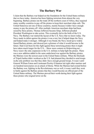 The Barbary War
I claim that the Barbary war helped set the foundation for the United States military
that we have today. America has been fighting terrorism from almost the very
beginning. Barbary pirates ran the trade off the northern coast of Africa, they required
many wealthy countries to pay off the pirates to keep their merchant ships safe. The
United Stateswas not one of those countries, mainly because it didn t have enough
money to pay the pirates off. After multiple American merchant ships had been
seized by these pirates, Thomas Jefferson became fetup. Jefferson pleaded
President Washington to take action. This eventually led to the birth of the U.S.
Navy. The Barbary war started the layout of the U.S. Navy that we know today. The
Navy made its debut against the pirates it was a test, but it helped shape the Navy
and helped make it stronger. Although it was brand, the Navy stood up to widely
feared Barbary pirates, and showed just a glimmer of what it would become in the
future. Had it not been for this fight against these terrorising pirates then it might
have taken much longer for the U.S.... Show more content on Helpwriting.net ...
Navy wasn t the only expansion in the U.S. military to help fight the pirates. There
was a new addition added in the same undeclared war against the Barbary pirates,
the Marines were the newest asset in the United States military. When the blockade
of Tripoli harbor didn t workout as the U.S. had planned they decided to send troops
in,the only problem was that they didn t have enough ground troops. It wasn t until
General William Eaton and Lieutenant Presley O bannon led eight other marines and
six hundred mercenaries on an attack of Derna. While the Marines had existed before
the Barbary war, fighting in the Revolutionary war as well, it wasn t until they went
to battle against the Barbary pirates that they would become an official part of the
United States military. The Marines proved their worth during their fight against
these pirates who reigned terror on the
 