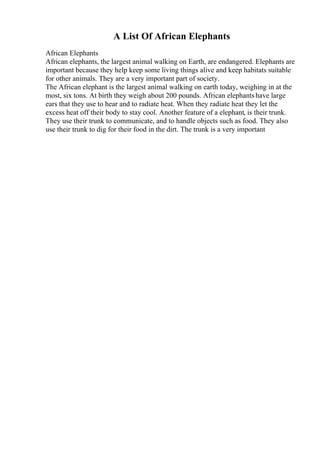 A List Of African Elephants
African Elephants
African elephants, the largest animal walking on Earth, are endangered. Elephants are
important because they help keep some living things alive and keep habitats suitable
for other animals. They are a very important part of society.
The African elephant is the largest animal walking on earth today, weighing in at the
most, six tons. At birth they weigh about 200 pounds. African elephantshave large
ears that they use to hear and to radiate heat. When they radiate heat they let the
excess heat off their body to stay cool. Another feature of a elephant, is their trunk.
They use their trunk to communicate, and to handle objects such as food. They also
use their trunk to dig for their food in the dirt. The trunk is a very important
 