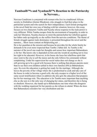 TambuвЂ™s and NyashaвЂ™s Reaction to the Patriarchy
in Nervous...
Nervous Conditions is concerned with women who live in a traditional African
society in Zimbabwe (former Rhodesia), who struggle to find their place in the
patriarchal system and who search for their independence. Each female protagonist
in the novel finds her own way of dealing with her situation; however, this essay
focuses on two characters Tambu and Nyasha whose response to the male power is
very different. While Tambu escapes from the environment of inequality in order to
seek her liberation, Nyasha chooses to resist the patriarchybut her rebellion against
her father ends up tragically as she suffers from the nervous conditions. The theme of
female struggle against male dominancy is presented throughout the novel and the
narrator,... Show more content on Helpwriting.net ...
He is her guardian at the mission and because he provides for the whole family he
demands to be even more respected than Tambu s father did. As Tambu is the
narrator of the novel one reads her thoughts and senses how important Babamukuru
is for her. She knows she is depended on him and she would do anything not to lose
her right to be educated. However, in his house she loses her rebellious spirit that
once went to the city to sell the maize and she only follows his commands without
complaining. Under his supervision her social status does not change as she is
still growing up to be a good wife because there is nothing that pleases parents more
than to see their own children settled in their own families (89) as Babamukuru
says. So even the education is getting her ready for the marriage. Although she
leaves the poverty of her village where she is predestined to cook and take care of
the house in order to become a good wife, she only escapes to a higher level of the
same social stratification where in addition she also gets the education that prepares
her for her marriage role. The education is for Tambu more important than anything
else as she sees in it the only way of changing her status, and therefore she is being
so obedient. However, she stands up to Babamukuru one time when she disagrees
with the wedding organized for her parents as she refuses to attend. When she does
that Babamukuru considers her very disobedient and she
 