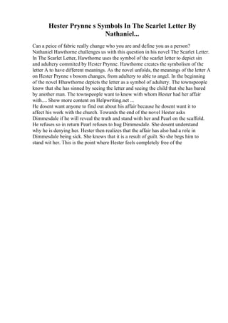 Hester Prynne s Symbols In The Scarlet Letter By
Nathaniel...
Can a peice of fabric really change who you are and define you as a person?
Nathaniel Hawthorne challenges us with this question in his novel The Scarlet Letter.
In The Scarlet Letter, Hawthorne uses the symbol of the scarlet letter to depict sin
and adultery commited by Hester Prynne. Hawthorne creates the symbolism of the
letter A to have different meanings. As the novel unfolds, the meanings of the letter A
on Hester Prynne s bosom changes, from adultery to able to angel. In the beginning
of the novel Hhawthorne depicts the letter as a symbol of adultery. The townspeople
know that she has sinned by seeing the letter and seeing the child that she has bared
by another man. The townspeople want to know with whom Hester had her affair
with.... Show more content on Helpwriting.net ...
He dosent want anyone to find out about his affair because he dosent want it to
affect his work with the church. Towards the end of the novel Hester asks
Dimmesdale if he will reveal the truth and stand with her and Pearl on the scaffold.
He refuses so in return Pearl refuses to hug Dimmesdale. She dosent understand
why he is denying her. Hester then realizes that the affair has also had a role in
Dimmesdale being sick. She knows that it is a result of guilt. So she begs him to
stand wit her. This is the point where Hester feels completely free of the
 