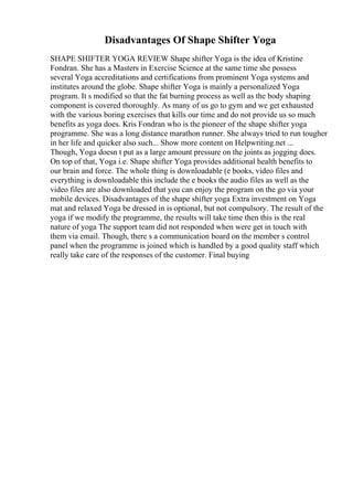 Disadvantages Of Shape Shifter Yoga
SHAPE SHIFTER YOGA REVIEW Shape shifter Yoga is the idea of Kristine
Fondran. She has a Masters in Exercise Science at the same time she possess
several Yoga accreditations and certifications from prominent Yoga systems and
institutes around the globe. Shape shifter Yoga is mainly a personalized Yoga
program. It s modified so that the fat burning process as well as the body shaping
component is covered thoroughly. As many of us go to gym and we get exhausted
with the various boring exercises that kills our time and do not provide us so much
benefits as yoga does. Kris Fondran who is the pioneer of the shape shifter yoga
programme. She was a long distance marathon runner. She always tried to run tougher
in her life and quicker also such... Show more content on Helpwriting.net ...
Though, Yoga doesn t put as a large amount pressure on the joints as jogging does.
On top of that, Yoga i.e. Shape shifter Yoga provides additional health benefits to
our brain and force. The whole thing is downloadable (e books, video files and
everything is downloadable this include the e books the audio files as well as the
video files are also downloaded that you can enjoy the program on the go via your
mobile devices. Disadvantages of the shape shifter yoga Extra investment on Yoga
mat and relaxed Yoga be dressed in is optional, but not compulsory. The result of the
yoga if we modify the programme, the results will take time then this is the real
nature of yoga The support team did not responded when were get in touch with
them via email. Though, there s a communication board on the member s control
panel when the programme is joined which is handled by a good quality staff which
really take care of the responses of the customer. Final buying
 