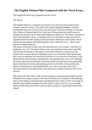 The English Patient Film Compared with the Novel Essay...
The English Patient Film Compared with the Novel
The Novel:
The English Patient is a fantastic novel and is one of the few truly great novels
written in the last century. The author, Sri Lankan Michael Ondaatje, switches
wonderfully between several scenes: the desert, the Villa San Girolamo in Tuscany,
Italy, Dorset in England and Cairo. Each one of these perfectly crafted scenes is
brought into being in an exciting and thought provoking way. The book is centred on
four main characters: Hana, a Canadian nurse who has taken it upon herself to be
separated from the other medical staff and remains behind in a mine laden villa to
tend to just one patient, the English patient; Kip, a Sikh who was, ... Show more
content on Helpwriting.net ...
The desert in the film is done very well and deserves a lot of credit. I feel that it is
portrayed very well. The desert seems to be very much the main scene in the film,
with the plot focussing on this aspect of the novel. However, in the novel, the
desert is by no means the most important scene; it is in fact the Villa. I personally
don t seem to mind this too much and I feel that it is no injustice to the book. I also
think that the desert portrays namelessness and nationlessness very well. Although
the scene where they are having a Christmas lunch in the dessert is not particularly
special and does not really add anything positive to the film, it does portray the
theme of namelessness and nationlessness very well, as the idea of having a
Christmas lunch in the desert with a man dressed in a father Christmas suit is very
obscure.
The scene at El Taj, where AlmГsy tries to borrow a jeep from the English is done
brilliantly. It is a huge contrast to the rest of the film, as it reminds us that although
there is this feeling of nationlessness and namelessness, there is still a war going on,
and this comes before anything. So when AlmГ sy goes to el Taj, we are brought
back to reality about how there I this war that is going on. I personally believe that
should
 