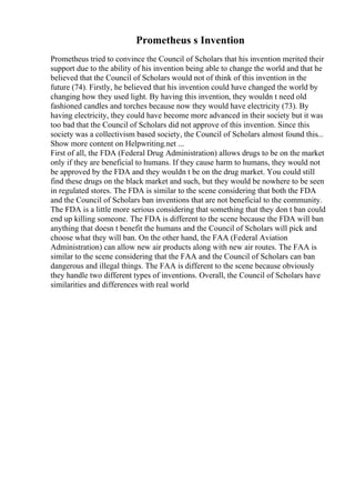 Prometheus s Invention
Prometheus tried to convince the Council of Scholars that his invention merited their
support due to the ability of his invention being able to change the world and that he
believed that the Council of Scholars would not of think of this invention in the
future (74). Firstly, he believed that his invention could have changed the world by
changing how they used light. By having this invention, they wouldn t need old
fashioned candles and torches because now they would have electricity (73). By
having electricity, they could have become more advanced in their society but it was
too bad that the Council of Scholars did not approve of this invention. Since this
society was a collectivism based society, the Council of Scholars almost found this...
Show more content on Helpwriting.net ...
First of all, the FDA (Federal Drug Administration) allows drugs to be on the market
only if they are beneficial to humans. If they cause harm to humans, they would not
be approved by the FDA and they wouldn t be on the drug market. You could still
find these drugs on the black market and such, but they would be nowhere to be seen
in regulated stores. The FDA is similar to the scene considering that both the FDA
and the Council of Scholars ban inventions that are not beneficial to the community.
The FDA is a little more serious considering that something that they don t ban could
end up killing someone. The FDA is different to the scene because the FDA will ban
anything that doesn t benefit the humans and the Council of Scholars will pick and
choose what they will ban. On the other hand, the FAA (Federal Aviation
Administration) can allow new air products along with new air routes. The FAA is
similar to the scene considering that the FAA and the Council of Scholars can ban
dangerous and illegal things. The FAA is different to the scene because obviously
they handle two different types of inventions. Overall, the Council of Scholars have
similarities and differences with real world
 