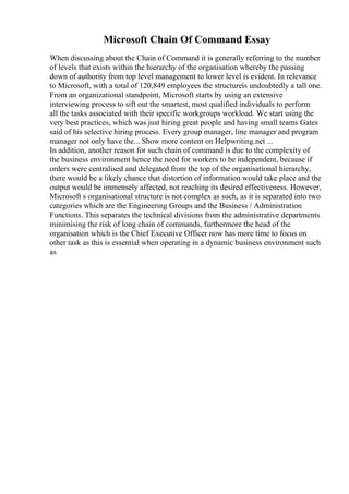Microsoft Chain Of Command Essay
When discussing about the Chain of Command it is generally referring to the number
of levels that exists within the hierarchy of the organisation whereby the passing
down of authority from top level management to lower level is evident. In relevance
to Microsoft, with a total of 120,849 employees the structureis undoubtedly a tall one.
From an organizational standpoint, Microsoft starts by using an extensive
interviewing process to sift out the smartest, most qualified individuals to perform
all the tasks associated with their specific workgroups workload. We start using the
very best practices, which was just hiring great people and having small teams Gates
said of his selective hiring process. Every group manager, line manager and program
manager not only have the... Show more content on Helpwriting.net ...
In addition, another reason for such chain of command is due to the complexity of
the business environment hence the need for workers to be independent, because if
orders were centralised and delegated from the top of the organisational hierarchy,
there would be a likely chance that distortion of information would take place and the
output would be immensely affected, not reaching its desired effectiveness. However,
Microsoft s organisational structure is not complex as such, as it is separated into two
categories which are the Engineering Groups and the Business / Administration
Functions. This separates the technical divisions from the administrative departments
minimising the risk of long chain of commands, furthermore the head of the
organisation which is the Chief Executive Officer now has more time to focus on
other task as this is essential when operating in a dynamic business environment such
as
 