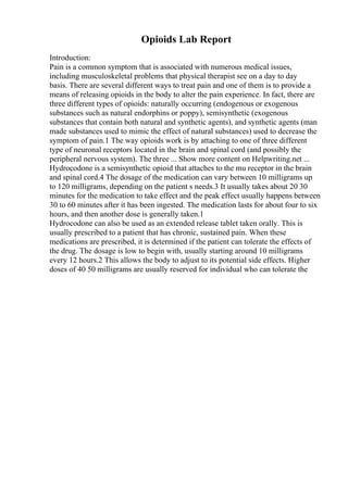Opioids Lab Report
Introduction:
Pain is a common symptom that is associated with numerous medical issues,
including musculoskeletal problems that physical therapist see on a day to day
basis. There are several different ways to treat pain and one of them is to provide a
means of releasing opioids in the body to alter the pain experience. In fact, there are
three different types of opioids: naturally occurring (endogenous or exogenous
substances such as natural endorphins or poppy), semisynthetic (exogenous
substances that contain both natural and synthetic agents), and synthetic agents (man
made substances used to mimic the effect of natural substances) used to decrease the
symptom of pain.1 The way opioids work is by attaching to one of three different
type of neuronal receptors located in the brain and spinal cord (and possibly the
peripheral nervous system). The three ... Show more content on Helpwriting.net ...
Hydrocodone is a semisynthetic opioid that attaches to the mu receptor in the brain
and spinal cord.4 The dosage of the medication can vary between 10 milligrams up
to 120 milligrams, depending on the patient s needs.3 It usually takes about 20 30
minutes for the medication to take effect and the peak effect usually happens between
30 to 60 minutes after it has been ingested. The medication lasts for about four to six
hours, and then another dose is generally taken.1
Hydrocodone can also be used as an extended release tablet taken orally. This is
usually prescribed to a patient that has chronic, sustained pain. When these
medications are prescribed, it is determined if the patient can tolerate the effects of
the drug. The dosage is low to begin with, usually starting around 10 milligrams
every 12 hours.2 This allows the body to adjust to its potential side effects. Higher
doses of 40 50 milligrams are usually reserved for individual who can tolerate the
 