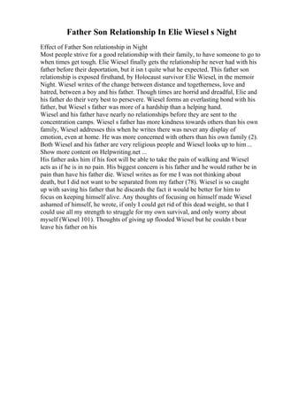 Father Son Relationship In Elie Wiesel s Night
Effect of Father Son relationship in Night
Most people strive for a good relationship with their family, to have someone to go to
when times get tough. Elie Wiesel finally gets the relationship he never had with his
father before their deportation, but it isn t quite what he expected. This father son
relationship is exposed firsthand, by Holocaust survivor Elie Wiesel, in the memoir
Night. Wiesel writes of the change between distance and togetherness, love and
hatred, between a boy and his father. Though times are horrid and dreadful, Elie and
his father do their very best to persevere. Wiesel forms an everlasting bond with his
father, but Wiesel s father was more of a hardship than a helping hand.
Wiesel and his father have nearly no relationships before they are sent to the
concentration camps. Wiesel s father has more kindness towards others than his own
family, Wiesel addresses this when he writes there was never any display of
emotion, even at home. He was more concerned with others than his own family (2).
Both Wiesel and his father are very religious people and Wiesel looks up to him...
Show more content on Helpwriting.net ...
His father asks him if his foot will be able to take the pain of walking and Wiesel
acts as if he is in no pain. His biggest concern is his father and he would rather be in
pain than have his father die. Wiesel writes as for me I was not thinking about
death, but I did not want to be separated from my father (78). Wiesel is so caught
up with saving his father that he discards the fact it would be better for him to
focus on keeping himself alive. Any thoughts of focusing on himself made Wiesel
ashamed of himself, he wrote, if only I could get rid of this dead weight, so that I
could use all my strength to struggle for my own survival, and only worry about
myself (Wiesel 101). Thoughts of giving up flooded Wiesel but he couldn t bear
leave his father on his
 