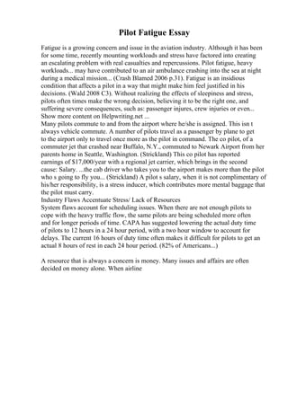 Pilot Fatigue Essay
Fatigue is a growing concern and issue in the aviation industry. Although it has been
for some time, recently mounting workloads and stress have factored into creating
an escalating problem with real casualties and repercussions. Pilot fatigue, heavy
workloads... may have contributed to an air ambulance crashing into the sea at night
during a medical mission... (Crash Blamed 2006 p.31). Fatigue is an insidious
condition that affects a pilot in a way that might make him feel justified in his
decisions. (Wald 2008 C3). Without realizing the effects of sleepiness and stress,
pilots often times make the wrong decision, believing it to be the right one, and
suffering severe consequences, such as: passenger injures, crew injuries or even...
Show more content on Helpwriting.net ...
Many pilots commute to and from the airport where he/she is assigned. This isn t
always vehicle commute. A number of pilots travel as a passenger by plane to get
to the airport only to travel once more as the pilot in command. The co pilot, of a
commuter jet that crashed near Buffalo, N.Y., commuted to Newark Airport from her
parents home in Seattle, Washington. (Strickland) This co pilot has reported
earnings of $17,000/year with a regional jet carrier, which brings in the second
cause: Salary. ...the cab driver who takes you to the airport makes more than the pilot
who s going to fly you... (Strickland) A pilot s salary, when it is not complimentary of
his/her responsibility, is a stress inducer, which contributes more mental baggage that
the pilot must carry.
Industry Flaws Accentuate Stress/ Lack of Resources
System flaws account for scheduling issues. When there are not enough pilots to
cope with the heavy traffic flow, the same pilots are being scheduled more often
and for longer periods of time. CAPA has suggested lowering the actual duty time
of pilots to 12 hours in a 24 hour period, with a two hour window to account for
delays. The current 16 hours of duty time often makes it difficult for pilots to get an
actual 8 hours of rest in each 24 hour period. (82% of Americans...)
A resource that is always a concern is money. Many issues and affairs are often
decided on money alone. When airline
 