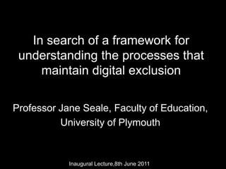 In search of a framework for understanding the processes that maintain digital exclusion Professor Jane Seale, Faculty of Education,  University of Plymouth Inaugural Lecture,8th June 2011 