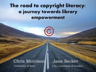 The road to copyright literacy:
a journey towards library
empowerment
Chris Morrison
City, University of LondonUniversity of Kent
Jane Secker
 