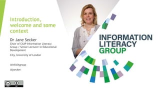 Introduction,
welcome and some
context
Dr Jane Secker
Chair of CILIP Information Literacy
Group / Senior Lecturer in Educational
Development
City, University of London
@infolitgroup
@jsecker
 