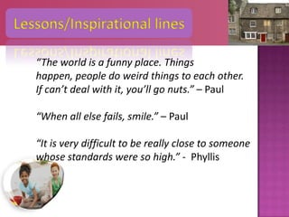 Lessons/Inspirational lines

   “The world is a funny place. Things
   happen, people do weird things to each other.
   If can’t deal with it, you’ll go nuts.” – Paul

   “When all else fails, smile.” – Paul

   “It is very difficult to be really close to someone
   whose standards were so high.” - Phyllis
 