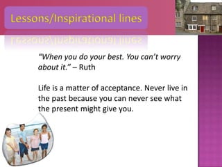 Lessons/Inspirational lines


     “When you do your best. You can’t worry
     about it.” – Ruth

     Life is a matter of acceptance. Never live in
     the past because you can never see what
     the present might give you.
 