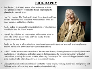 • Jane Jacobs (1916-2006) was an urban writer and activist
who championed new, community-based approaches to
planning for over 40 years.
• Her 1961 treatise, The Death and Life of Great American Cities,
became one of the most influential American texts about the
inner workings and failings of cities.
• Jacobs had no professional training in the field of city planning,
nor did she hold the title of planner.
• Instead, she relied on her observations and common sense to
show why certain places work, and what can be done to
improve those that do not.
• Jacobs led the way in advocating for a place-based, community-centered approach to urban planning,
decades before such approaches were considered sensible
• In 1952 Jacobs became associate editor of Architectural Forum, allowing her to more closely observe the
mechanisms of city planning and urban renewal. In the process, she became increasingly critical of
conventional planning theory and practice, observing that many of the city rebuilding projects she wrote
about were not safe, interesting, alive, or economically sound.
• During her first several years in the city she held a variety of jobs, working mainly as a stenographer and
freelance writer, often writing about working districts in the city.
BIOGRAPHY
 