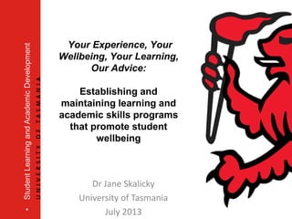 Your Experience, Your
Wellbeing, Your Learning,
Our Advice:
Establishing and
maintaining learning and
academic skills programs
that promote student
wellbeing
•StudentLearningandAcademicDevelopment
Dr Jane Skalicky
University of Tasmania
July 2013
 