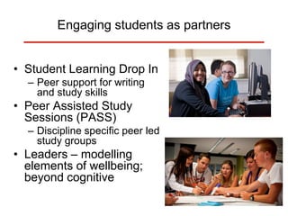 Engaging students as partners
• Student Learning Drop In
– Peer support for writing
and study skills
• Peer Assisted Study
Sessions (PASS)
– Discipline specific peer led
study groups
• Leaders – modelling
elements of wellbeing;
beyond cognitive
 