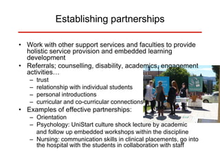 Establishing partnerships
• Work with other support services and faculties to provide
holistic service provision and embedded learning
development
• Referrals; counselling, disability, academics, engagement
activities…
– trust
– relationship with individual students
– personal introductions
– curricular and co-curricular connections
• Examples of effective partnerships:
– Orientation
– Psychology: UniStart culture shock lecture by academic
and follow up embedded workshops within the discipline
– Nursing: communication skills in clinical placements, go into
the hospital with the students in collaboration with staff
 
