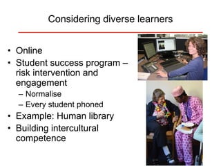 Considering diverse learners
• Online
• Student success program –
risk intervention and
engagement
– Normalise
– Every student phoned
• Example: Human library
• Building intercultural
competence
 