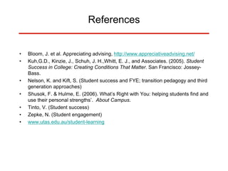 References
• Bloom, J. et al. Appreciating advising, http://www.appreciativeadvising.net/
• Kuh,G.D., Kinzie, J., Schuh, J. H.,Whitt, E. J., and Associates. (2005). Student
Success in College: Creating Conditions That Matter. San Francisco: Jossey-
Bass.
• Nelson, K. and Kift, S. (Student success and FYE; transition pedagogy and third
generation approaches)
• Shusok, F. & Hulme, E. (2006). What’s Right with You: helping students find and
use their personal strengths’. About Campus.
• Tinto, V. (Student success)
• Zepke, N. (Student engagement)
• www.utas.edu.au/student-learning
 