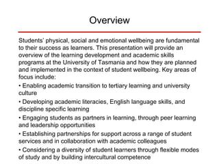 Overview
Students’ physical, social and emotional wellbeing are fundamental
to their success as learners. This presentation will provide an
overview of the learning development and academic skills
programs at the University of Tasmania and how they are planned
and implemented in the context of student wellbeing. Key areas of
focus include:
• Enabling academic transition to tertiary learning and university
culture
• Developing academic literacies, English language skills, and
discipline specific learning
• Engaging students as partners in learning, through peer learning
and leadership opportunities
• Establishing partnerships for support across a range of student
services and in collaboration with academic colleagues
• Considering a diversity of student learners through flexible modes
of study and by building intercultural competence
 