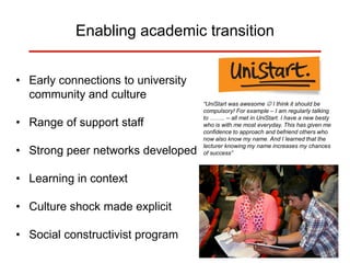 Enabling academic transition
• Early connections to university
community and culture
• Range of support staff
• Strong peer networks developed
• Learning in context
• Culture shock made explicit
• Social constructivist program
“UniStart was awesome  I think it should be
compulsory! For example – I am regularly talking
to …….. – all met in UniStart. I have a new besty
who is with me most everyday. This has given me
confidence to approach and befriend others who
now also know my name. And I learned that the
lecturer knowing my name increases my chances
of success”
 