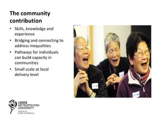 The community
contribution
• Skills, knowledge and
experience
• Bridging and connecting to
address inequalities
• Pathways for individuals
can build capacity in
communities
• Small scale at local
delivery level
 