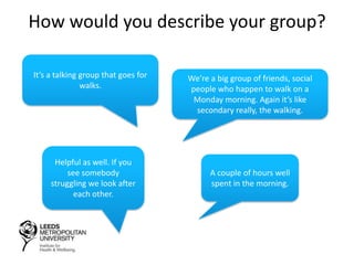How would you describe your group?
We’re a big group of friends, social
people who happen to walk on a
Monday morning. Again it’s like
secondary really, the walking.
Helpful as well. If you
see somebody
struggling we look after
each other.
It’s a talking group that goes for
walks.
A couple of hours well
spent in the morning.
 
