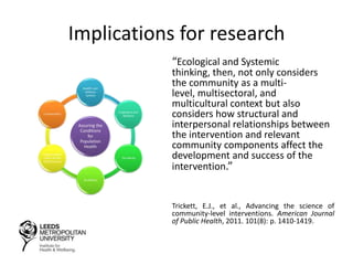 Implications for research
“Ecological and Systemic
thinking, then, not only considers
the community as a multi-
level, multisectoral, and
multicultural context but also
considers how structural and
interpersonal relationships between
the intervention and relevant
community components affect the
development and success of the
intervention.”
Trickett, E.J., et al., Advancing the science of
community-level interventions. American Journal
of Public Health, 2011. 101(8): p. 1410-1419.
 