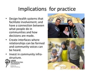 Implications for practice
• Design health systems that
facilitate involvement; and
have a connection between
what people do in
communities and how
decisions are made.
• Create interfaces where
relationships can be formed
and community voices can
be heard.
• Invest in community infra-
structure.
 
