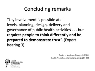 Concluding remarks
“Lay involvement is possible at all
levels, planning, design, delivery and
governance of public health activities . . . but
requires people to think differently and be
prepared to demonstrate trust”. (Expert
hearing 3)
South, J., Meah, A., Branney, P. (2011)
Health Promotion International. 27: 2: 284-294.
 