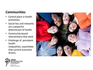 Communities
• Central place in health
promotion.
• Social ties and networks
are a powerful
determinant of health.
• Community-based
interventions that work
• Challenge of persistent
health
inequalities, exacerbate
d by current economic
drivers.
 