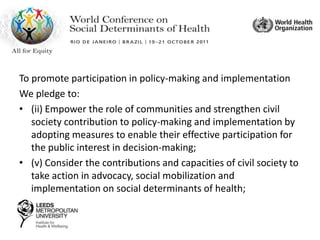 To promote participation in policy-making and implementation
We pledge to:
• (ii) Empower the role of communities and strengthen civil
society contribution to policy-making and implementation by
adopting measures to enable their effective participation for
the public interest in decision-making;
• (v) Consider the contributions and capacities of civil society to
take action in advocacy, social mobilization and
implementation on social determinants of health;
 